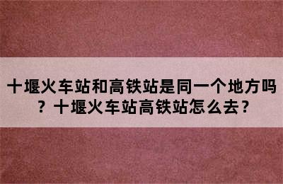 十堰火车站和高铁站是同一个地方吗？十堰火车站高铁站怎么去？
