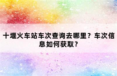 十堰火车站车次查询去哪里？车次信息如何获取？