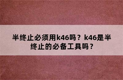 半终止必须用k46吗？k46是半终止的必备工具吗？