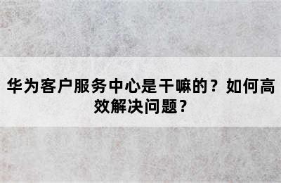 华为客户服务中心是干嘛的？如何高效解决问题？
