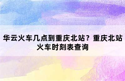 华云火车几点到重庆北站？重庆北站火车时刻表查询