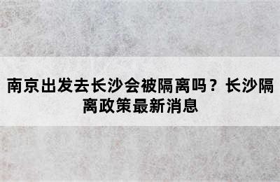 南京出发去长沙会被隔离吗？长沙隔离政策最新消息