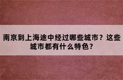 南京到上海途中经过哪些城市？这些城市都有什么特色？