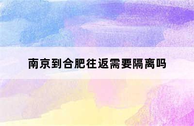 南京到合肥往返需要隔离吗