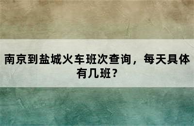 南京到盐城火车班次查询，每天具体有几班？