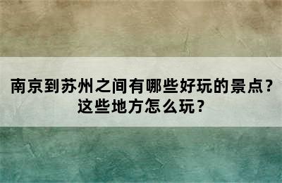 南京到苏州之间有哪些好玩的景点？这些地方怎么玩？