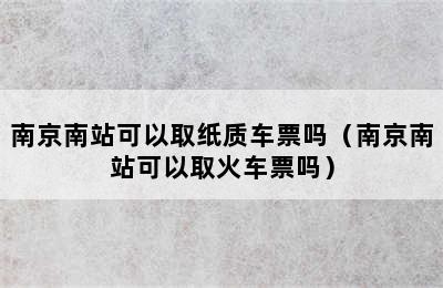 南京南站可以取纸质车票吗（南京南站可以取火车票吗）