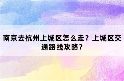 南京去杭州上城区怎么走？上城区交通路线攻略？