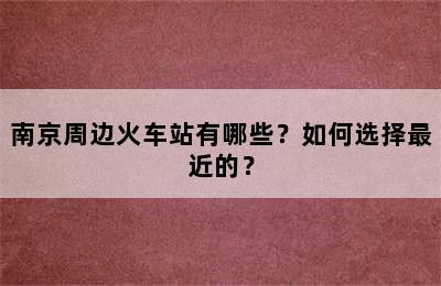 南京周边火车站有哪些？如何选择最近的？