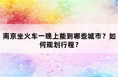南京坐火车一晚上能到哪些城市？如何规划行程？