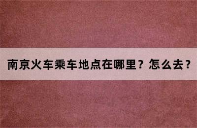 南京火车乘车地点在哪里？怎么去？