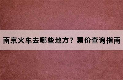南京火车去哪些地方？票价查询指南