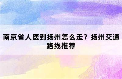 南京省人医到扬州怎么走？扬州交通路线推荐