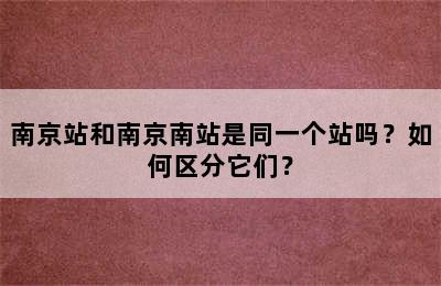 南京站和南京南站是同一个站吗？如何区分它们？