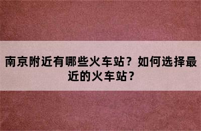 南京附近有哪些火车站？如何选择最近的火车站？