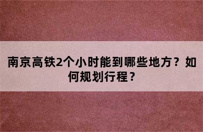 南京高铁2个小时能到哪些地方？如何规划行程？