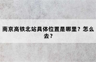 南京高铁北站具体位置是哪里？怎么去？