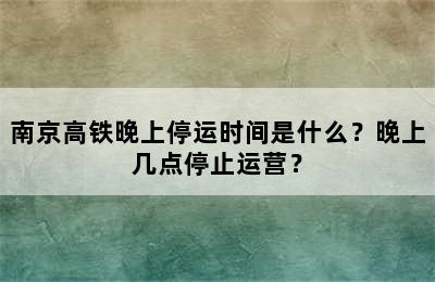 南京高铁晚上停运时间是什么？晚上几点停止运营？