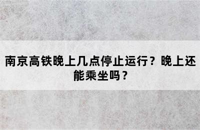 南京高铁晚上几点停止运行？晚上还能乘坐吗？