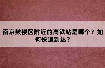 南京鼓楼区附近的高铁站是哪个？如何快速到达？