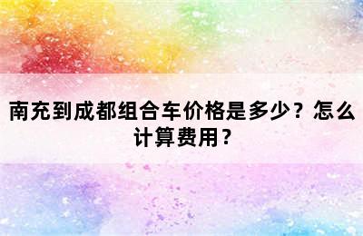 南充到成都组合车价格是多少？怎么计算费用？