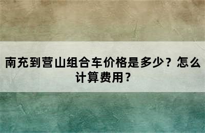 南充到营山组合车价格是多少？怎么计算费用？