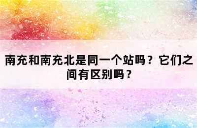 南充和南充北是同一个站吗？它们之间有区别吗？
