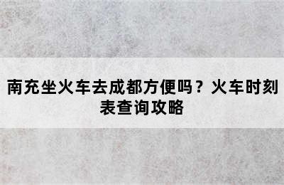 南充坐火车去成都方便吗？火车时刻表查询攻略