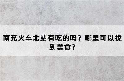 南充火车北站有吃的吗？哪里可以找到美食？