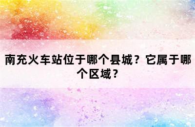 南充火车站位于哪个县城？它属于哪个区域？