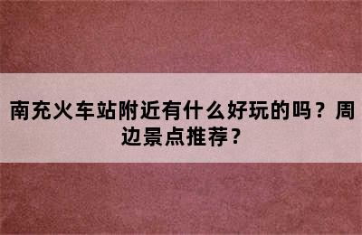 南充火车站附近有什么好玩的吗？周边景点推荐？