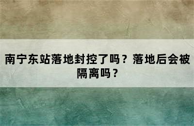 南宁东站落地封控了吗？落地后会被隔离吗？