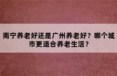 南宁养老好还是广州养老好？哪个城市更适合养老生活？