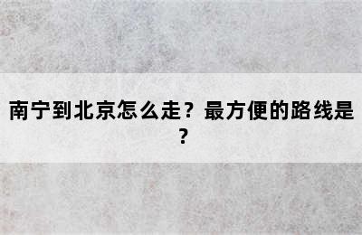 南宁到北京怎么走？最方便的路线是？