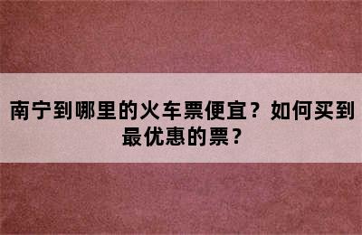 南宁到哪里的火车票便宜？如何买到最优惠的票？