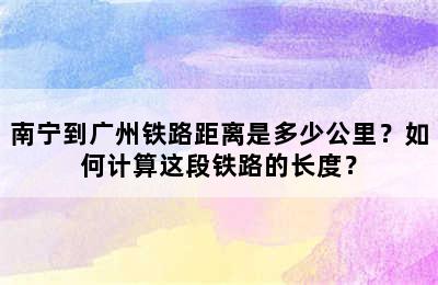 南宁到广州铁路距离是多少公里？如何计算这段铁路的长度？