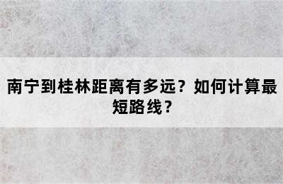 南宁到桂林距离有多远？如何计算最短路线？
