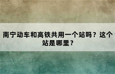 南宁动车和高铁共用一个站吗？这个站是哪里？
