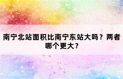 南宁北站面积比南宁东站大吗？两者哪个更大？