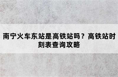 南宁火车东站是高铁站吗？高铁站时刻表查询攻略