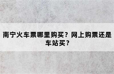 南宁火车票哪里购买？网上购票还是车站买？
