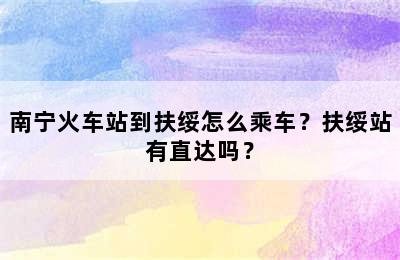 南宁火车站到扶绥怎么乘车？扶绥站有直达吗？