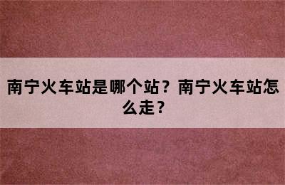 南宁火车站是哪个站？南宁火车站怎么走？