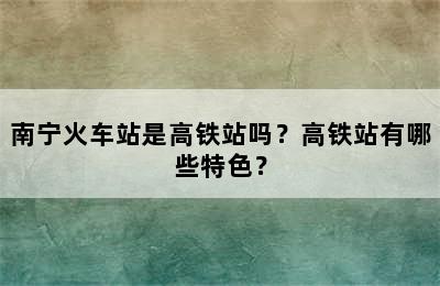 南宁火车站是高铁站吗？高铁站有哪些特色？