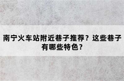 南宁火车站附近巷子推荐？这些巷子有哪些特色？
