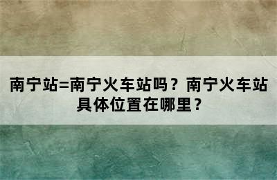 南宁站=南宁火车站吗？南宁火车站具体位置在哪里？
