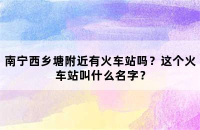 南宁西乡塘附近有火车站吗？这个火车站叫什么名字？