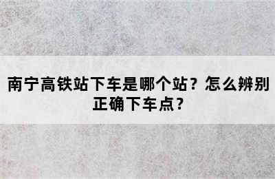 南宁高铁站下车是哪个站？怎么辨别正确下车点？