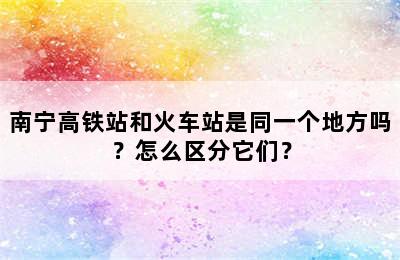 南宁高铁站和火车站是同一个地方吗？怎么区分它们？