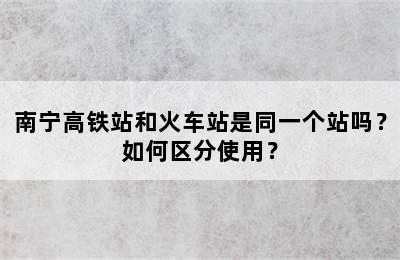 南宁高铁站和火车站是同一个站吗？如何区分使用？